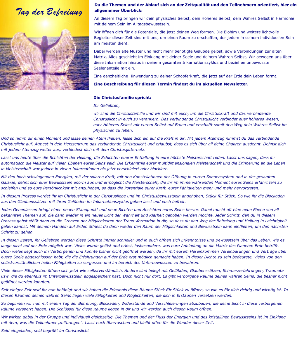 Da die Themen und der Ablauf sich an der Zeitqualität und den Teilnehmern orientiert, hier ein allgemeiner Überblick: An diesem Tag bringen wir dein physisches Selbst, dein Höheres Selbst, dein Wahres Selbst in Harmonie mit deinem Sein im Alltagsbewusstsein.  Wir öffnen dich für die Potentiale, die jetzt deinen Weg formen. Die Elohim und weitere lichtvolle Begleiter dieser Zeit sind mit uns, um einen Raum zu erschaffen, der jedem in seinem individuellen Sein am meisten dient.  Dabei werden alte Muster und nicht mehr benötigte Gelübde gelöst, sowie Verbindungen zur alten Matrix. Alles geschieht im Einklang mit deiner Seele und deinem Wahren Selbst. Wir bewegen uns über diese Inkarnation hinaus in deinem gesamten Inkarnationszyklus und beziehen unbewusste Seelenanteile mit ein.  Eine ganzheitliche Hinwendung zu deiner Schöpferkraft, die jetzt auf der Erde dein Leben formt. Eine Beschreibung für diesen Termin findest du im aktuellen Newsletter.  Tag der Befreiung Die Christusfamilie spricht: Ihr Geliebten, wir sind die Christusfamilie und wir sind mit euch, um die Christuskraft und das verbindende Christuslicht in euch zu verankern. Das verbindende Christuslicht verbindet euer höheres Wesen, euer Höheres Selbst mit eurem Selbst auf Erden und erschafft somit den Weg dein Wahres Selbst im physischen zu leben. Und so nimm dir einen Moment und lasse deinen Atem fließen, lasse dich ein auf die Kraft in dir. Mit jedem Atemzug nimmst du das verbindende Christuslicht auf. Atmest in dein Herzzentrum das verbindende Christuslicht und erlaubst, dass es sich über all deine Chakren ausdehnt. Dehnst dich mit jedem Atemzug weiter aus, verbindest dich mit dem Christusgitternetz. Lasst uns heute über die Schichten der Heilung, die Schichten euerer Entfaltung in eure höchste Meisterschaft reden. Lasst uns sagen, dass ihr automatisch die Meister auf vielen Ebenen eures Seins seid. Die Erkenntnis eurer multidimensionalen Meisterschaft und die Erinnerung an die Leben in Meisterschaft war jedoch in vielen Inkarnationen bis jetzt verschleiert oder blockiert.  Mit den hoch schwingenden Energien, mit der solaren Kraft, mit den Konstellationen der Öffnung in eurem Sonnensystem und in der gesamten Galaxie, dehnt sich euer Bewusstsein enorm aus und ermöglicht die Meisterschaft, die ihr im immerwährenden Moment eures Seins erfahrt fein zu schleifen und so eure Persönlichkeit mit anzuheben, so dass die Potentiale eurer Kraft, eurer Fähigkeiten mehr und mehr hervortreten. In diesem Prozess werdet ihr im Christuslicht in der Christusliebe und im Christusbewusstsein angehoben, Stück für Stück. So wie ihr die Blockaden aus den Glaubenssätzen mit ihren Gelübden im Inkarnationszyklus gehen lasst und euch befreit.  Jedes Gehenlassen bringt einen neuen Standpunkt und neue Sichten und Ansichten eures Seins hervor. Dabei taucht oft eine neue Ebene von alt bekannten Themen auf, die dann wieder in ein neues Licht der Wahrheit und Klarheit gehoben werden möchte. Jeder Schritt, den du in diesem Prozess gehst stößt dann an die Grenzen der Möglichkeiten der Trans¬formation in dir, so dass du den Weg der Befreiung und Heilung in Leichtigkeit gehen kannst. Mit deinem Handeln auf Erden öffnest du dann wieder den Raum der Möglichkeiten und Bewusstsein kann einfließen, um den nächsten Schritt zu gehen. In diesen Zeiten, ihr Geliebten werden diese Schritte immer schneller und in euch öffnen sich Erkenntnisse und Bewusstsein über das Leben, wie es lange nicht auf der Erde möglich war. Vieles wurde gelöst und erlöst, insbesondere, was eure Anbindung an die Matrix des Planeten Erde betrifft. Doch vieles liegt auch im Verborgenen und konnte bisher nicht geöffnet werden, da ihr mit eurem Hereinkommen Vereinbarungen und Verträge über euere Seele abgeschlossen habt, die die Erfahrungen auf der Erde erst möglich gemacht haben. In dieser Dichte zu sein bedeutete, vieles von den selbstverständlichen hellen Fähigkeiten zu vergessen und im bereich des Unterbewussten zu bewahren.  Viele dieser Fähigkeiten öffnen sich jetzt wie selbstverständlich. Andere sind belegt mit Gelübden, Glaubenssätzen, Schmerzerfahrungen, Traumata usw. die du ebenfalls im Unterbewusstsein abgespeichert hast. Doch nicht nur dort. Es gibt verborgene Räume deines wahren Seins, die besher nicht geöffnet werden konnten.  Seit einiger Zeit seid ihr nun befähigt und wir haben die Erlaubnis diese Räume Stück für Stück zu öffnen, so wie es für dich richtig und wichtig ist. In diesen Räumen deines wahren Seins liegen viele Fähigkeiten und Möglichkeiten, die dich in Erstaunen versetzen werden.  So beginnen wir nun mit einem Tag der Befreiung, Blockaden, Widerstände und Verschleierungen abzubauen, die deine Sicht in diese verborgenen Räume versperrt haben. Die Schlüssel für diese Räume liegen in dir und wir werden auch diesen Raum öffnen.  Wir wirken dabei in der Gruppe und individuell gleichzeitig. Die Themen und der Fluss der Energien und des kristallinen Bewusstseins ist im Einklang mit dem, was die Teilnehmer „mitbringen“. Lasst euch überraschen und bleibt offen für die Wunder dieser Zeit. Seid eingeladen, seid begrüßt im Christuslicht